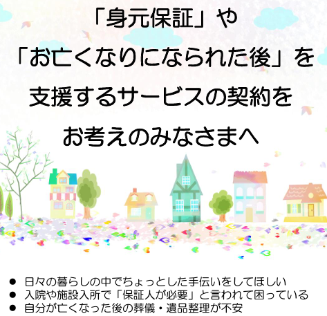 「身元保証」や 「お亡くなりになられた後」を 支援するサービスの 契約をお考えのみなさまへ
